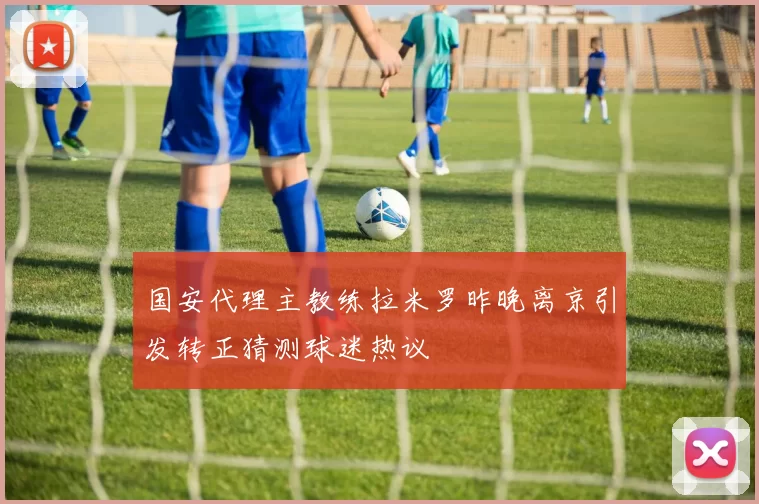 国安代理主教练拉米罗昨晚离京引发转正猜测球迷热议