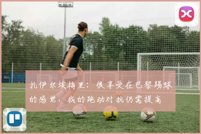 扎伊尔埃梅里：很享受在巴黎踢球的感觉，我的跑动对抗仍需提高
