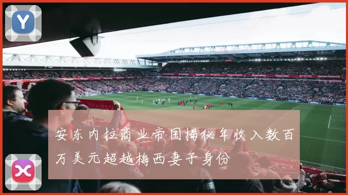 安东内拉商业帝国揭秘年收入数百万美元超越梅西妻子身份