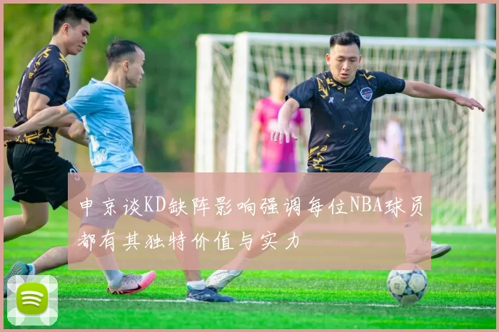 申京谈KD缺阵影响强调每位NBA球员都有其独特价值与实力