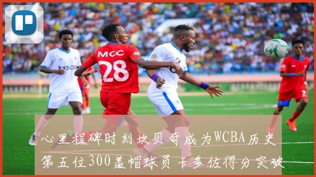 心里程碑时刻坎贝奇成为WCBA历史第五位300盖帽球员卡多佐得分突破1000大关