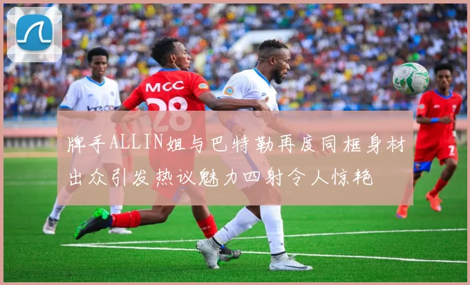 牌手ALLIN姐与巴特勒再度同框身材出众引发热议魅力四射令人惊艳