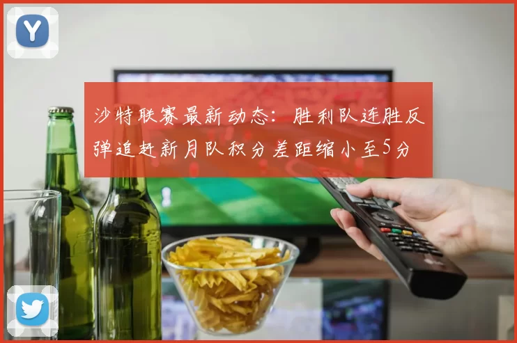 沙特联赛最新动态：胜利队连胜反弹追赶新月队积分差距缩小至5分