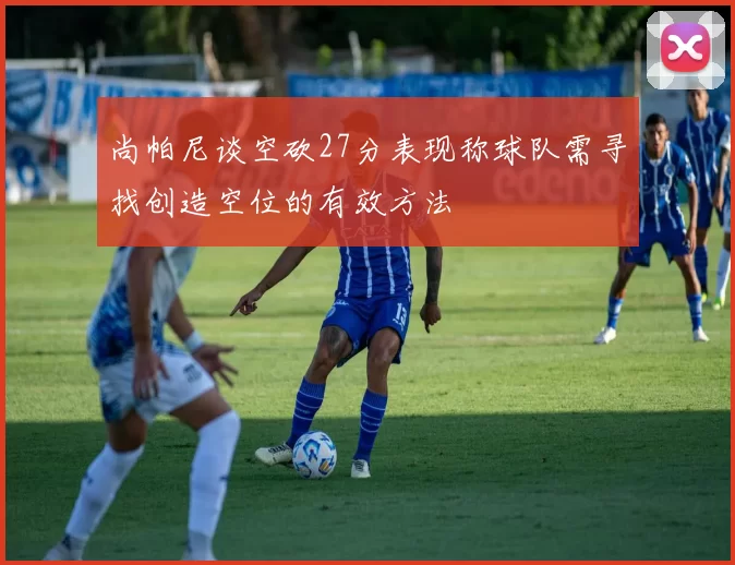 尚帕尼谈空砍27分表现称球队需寻找创造空位的有效方法