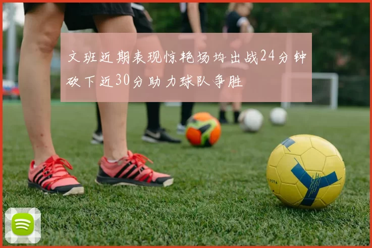 文班近期表现惊艳场均出战24分钟砍下近30分助力球队争胜