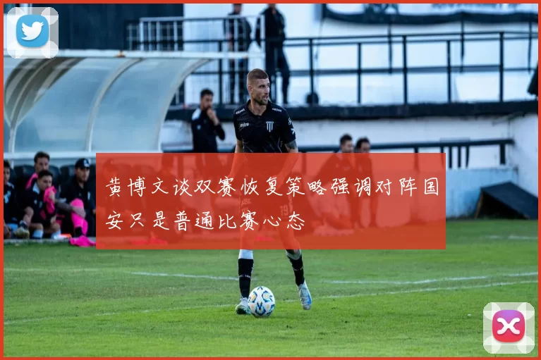 黄博文谈双赛恢复策略强调对阵国安只是普通比赛心态