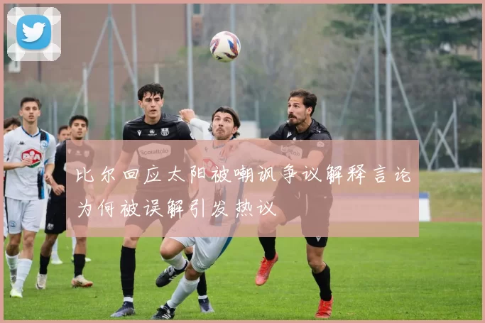 比尔回应太阳被嘲讽争议解释言论为何被误解引发热议