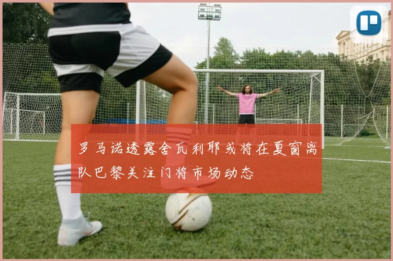 罗马诺透露舍瓦利耶或将在夏窗离队巴黎关注门将市场动态