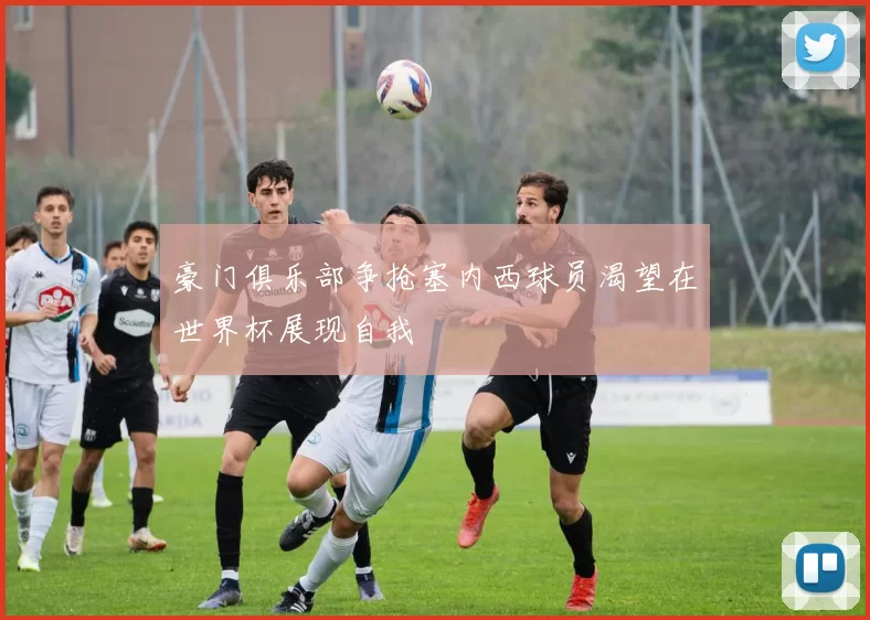 豪门俱乐部争抢塞内西球员渴望在世界杯展现自我
