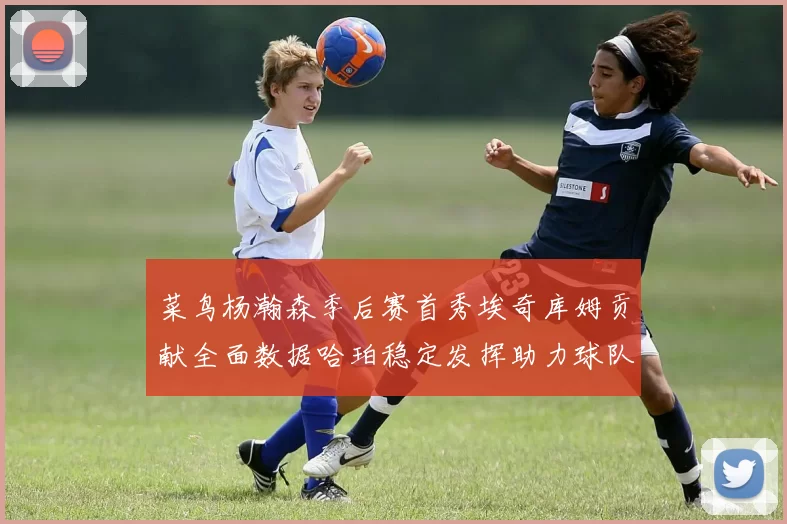 菜鸟杨瀚森季后赛首秀埃奇库姆贡献全面数据哈珀稳定发挥助力球队