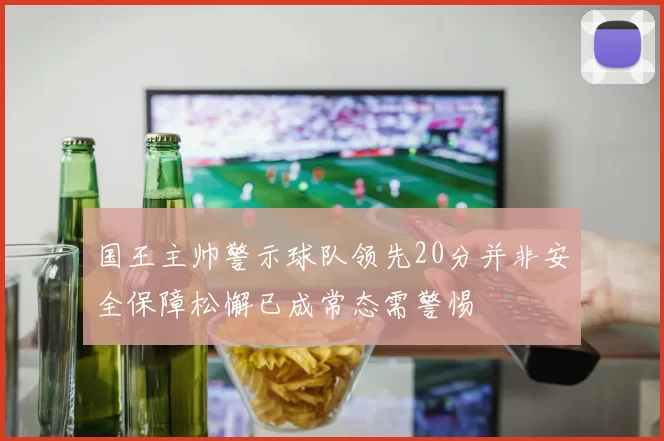 国王主帅警示球队领先20分并非安全保障松懈已成常态需警惕