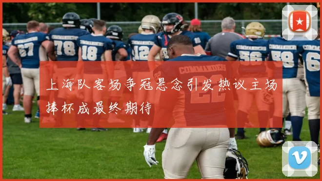 上海队客场争冠悬念引发热议主场捧杯成最终期待