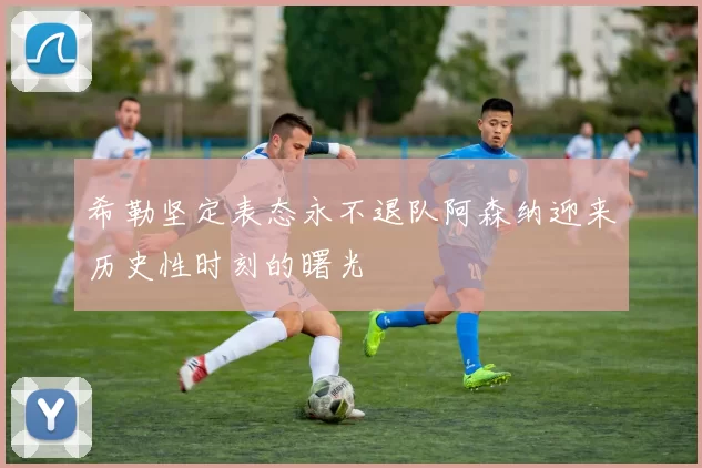 希勒坚定表态永不退队阿森纳迎来历史性时刻的曙光