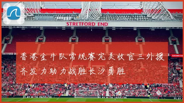 香港金牛队常规赛完美收官三外援齐发力助力战胜长沙勇胜